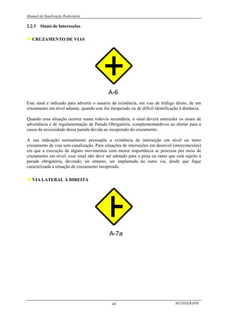Manual de Sinalização Rodoviária
MT/DNER/IPR
49
2.2.3 Sinais de Interseções
♦CRUZAMENTO DE VIAS
Este sinal é indicado para advertir o usuário da existência, em vias de tráfego direto, de um
cruzamento em nível adiante, quando este for inesperado ou de difícil identificação à distância.
Quando essa situação ocorrer numa rodovia secundária, o sinal deverá anteceder os sinais de
advertência e de regulamentação de Parada Obrigatória, complementando-os ao alertar para a
causa da necessidade dessa parada devida ao inesperado do cruzamento.
A sua indicação normalmente pressupõe a existência de interseção em nível ou mero
cruzamento de vias sem canalização. Para situações de interseções em desnível (interconexões)
em que a execução de alguns movimentos com menor importância se processa por meio de
cruzamento em nível, esse sinal não deve ser adotado para a pista ou ramo que está sujeito à
parada obrigatória, devendo, no entanto, ser implantada na outra via, desde que fique
caracterizada a situação de cruzamento inesperado.
♦VIA LATERAL À DIREITA
 