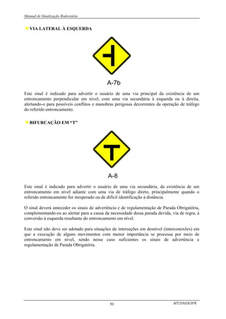 Manual de Sinalização Rodoviária
MT/DNER/IPR
50
♦VIA LATERAL À ESQUERDA
Este sinal é indicado para advertir o usuário de uma via principal da existência de um
entroncamento perpendicular em nível, com uma via secundária à esquerda ou à direita,
alertando-o para possíveis conflitos e manobras perigosas decorrentes da operação de tráfego
do referido entroncamento.
♦BIFURCAÇÃO EM “T”
Este sinal é indicado para advertir o usuário de uma via secundária, da existência de um
entroncamento em nível adiante com uma via de tráfego direto, principalmente quando o
referido entroncamento for inesperado ou de difícil identificação à distância.
O sinal deverá anteceder os sinais de advertência e de regulamentação de Parada Obrigatória,
complementando-os ao alertar para a causa da necessidade dessa parada devida, via de regra, à
conversão à esquerda resultante do entroncamento em nível.
Este sinal não deve ser adotado para situações de interseções em desnível (interconexões) em
que a execução de alguns movimentos com menor importância se processa por meio de
entroncamento em nível, sendo nesse caso suficientes os sinais de advertência e
regulamentação de Parada Obrigatória.
 