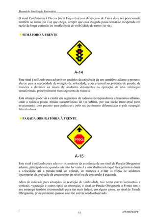 Manual de Sinalização Rodoviária
MT/DNER/IPR
55
O sinal Confluência à Direita (ou à Esquerda) com Acréscimo de Faixa deve ser posicionado
também no ramo (ou via) que chega, sempre que essa chegada possa tornar-se inesperada em
razão da longa extensão ou insuficiência de visibilidade do ramo (ou via).
♦SEMÁFORO À FRENTE
Este sinal é utilizado para advertir os usuários da existência de um semáforo adiante e portanto
alertar para a necessidade de redução de velocidade, com eventual necessidade de parada, de
maneira a diminuir os riscos de acidentes decorrentes da operação de uma interseção
semaforizada, principalmente num segmento de rodovia.
Esta situação pode vir a existir em segmentos de rodovia correspondentes a travessias urbanas,
onde a rodovia possui nítidas características de via urbana, por sua seção transversal (sem
acostamento, com passeio para pedestres), pelo seu pavimento diferenciado e pela ocupação
lateral urbana.
♦PARADA OBRIGATÓRIA À FRENTE
Este sinal é utilizado para advertir os usuários da existência de um sinal de Parada Obrigatória
adiante, principalmente quando este não for visível a uma distância tal que lhes permita reduzir
a velocidade até a parada total do veículo, de maneira a evitar os riscos de acidentes
decorrentes da operação de cruzamento em nível ou de conversão à esquerda.
Além de indicado para situações de restrição de visibilidade, tais como curvas horizontais e
verticais, vegetação e outros tipos de obstrução, o sinal de Parada Obrigatória à Frente tem o
seu emprego também recomendado para dar mais ênfase, em alguns casos, ao sinal de Parada
Obrigatória, principalmente quando este não estiver sendo observado.
 