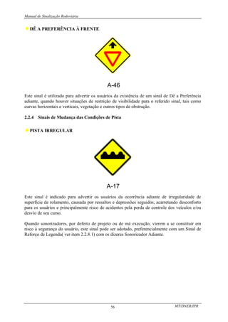 Manual de Sinalização Rodoviária
MT/DNER/IPR
56
♦DÊ A PREFERÊNCIA À FRENTE
A-46
Este sinal é utilizado para advertir os usuários da existência de um sinal de Dê a Preferência
adiante, quando houver situações de restrição de visibilidade para o referido sinal, tais como
curvas horizontais e verticais, vegetação e outros tipos de obstrução.
2.2.4 Sinais de Mudança das Condições de Pista
♦PISTA IRREGULAR
Este sinal é indicado para advertir os usuários da ocorrência adiante de irregularidade de
superfície de rolamento, causada por ressaltos e depressões seguidos, acarretando desconforto
para os usuários e principalmente risco de acidentes pela perda de controle dos veículos e/ou
desvio de seu curso.
Quando sonorizadores, por defeito de projeto ou de má execução, vierem a se constituir em
risco à segurança do usuário, este sinal pode ser adotado, preferencialmente com um Sinal de
Reforço de Legenda( ver item 2.2.8.1) com os dizeres Sonorizador Adiante.
 