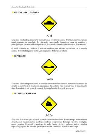Manual de Sinalização Rodoviária
MT/DNER/IPR
57
♦SALIÊNCIA OU LOMBADA
Este sinal é indicado para advertir os usuários da ocorrência adiante de ondulações transversais
(quebra-molas) na superfície de rolamento, acarretando desconforto para os usuários e
principalmente risco de acidentes pela perda de controle dos veículos e/ou desvio de seu curso.
O sinal Saliência ou Lombada é indicado também para advertir os usuários da existência
adiante de lombada (quebra-molas), em segmentos de travessia urbana.
♦DEPRESSÃO
Este sinal é indicada para advertir os usuários da ocorrência adiante de depressão decorrente de
defeito na superfície de rolamento, acarretando desconforto para os usuários e principalmente
risco de acidentes pela perda de controle dos veículos e/ou desvio de seu curso.
♦DECLIVE ACENTUADO
Este sinal é indicado para advertir os usuários do início adiante de uma rampa acentuada em
descida, onde o percentual do greide associado ao comprimento da rampa e a outras condições
como curvatura horizontal e restrições de seção (ponte estreita), venham a exigir cuidados
especiais por parte dos usuários, principalmente dos condutores de veículos de carga.
 