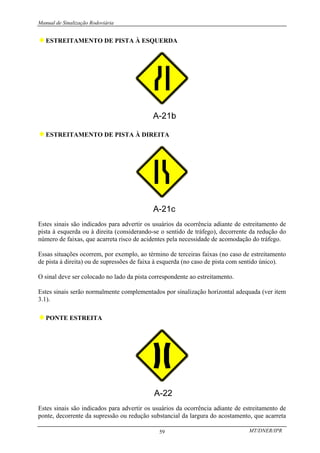 Manual de Sinalização Rodoviária
MT/DNER/IPR
59
♦ESTREITAMENTO DE PISTA À ESQUERDA
♦ESTREITAMENTO DE PISTA À DIREITA
Estes sinais são indicados para advertir os usuários da ocorrência adiante de estreitamento de
pista à esquerda ou à direita (considerando-se o sentido de tráfego), decorrente da redução do
número de faixas, que acarreta risco de acidentes pela necessidade de acomodação do tráfego.
Essas situações ocorrem, por exemplo, ao término de terceiras faixas (no caso de estreitamento
de pista à direita) ou de supressões de faixa à esquerda (no caso de pista com sentido único).
O sinal deve ser colocado no lado da pista correspondente ao estreitamento.
Estes sinais serão normalmente complementados por sinalização horizontal adequada (ver item
3.1).
♦PONTE ESTREITA
Estes sinais são indicados para advertir os usuários da ocorrência adiante de estreitamento de
ponte, decorrente da supressão ou redução substancial da largura do acostamento, que acarreta
 