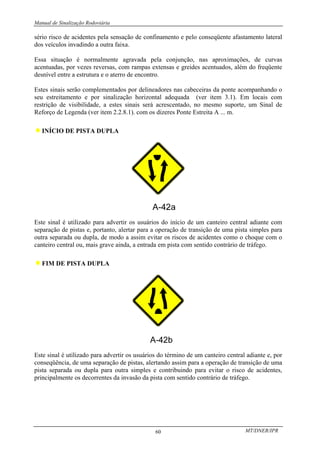 Manual de Sinalização Rodoviária
MT/DNER/IPR
60
sério risco de acidentes pela sensação de confinamento e pelo conseqüente afastamento lateral
dos veículos invadindo a outra faixa.
Essa situação é normalmente agravada pela conjunção, nas aproximações, de curvas
acentuadas, por vezes reversas, com rampas extensas e greides acentuados, além do freqüente
desnível entre a estrutura e o aterro de encontro.
Estes sinais serão complementados por delineadores nas cabeceiras da ponte acompanhando o
seu estreitamento e por sinalização horizontal adequada (ver item 3.1). Em locais com
restrição de visibilidade, a estes sinais será acrescentado, no mesmo suporte, um Sinal de
Reforço de Legenda (ver item 2.2.8.1). com os dizeres Ponte Estreita A ... m.
♦INÍCIO DE PISTA DUPLA
Este sinal é utilizado para advertir os usuários do início de um canteiro central adiante com
separação de pistas e, portanto, alertar para a operação de transição de uma pista simples para
outra separada ou dupla, de modo a assim evitar os riscos de acidentes como o choque com o
canteiro central ou, mais grave ainda, a entrada em pista com sentido contrário de tráfego.
♦FIM DE PISTA DUPLA
Este sinal é utilizado para advertir os usuários do término de um canteiro central adiante e, por
conseqüência, de uma separação de pistas, alertando assim para a operação de transição de uma
pista separada ou dupla para outra simples e contribuindo para evitar o risco de acidentes,
principalmente os decorrentes da invasão da pista com sentido contrário de tráfego.
 