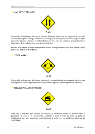 Manual de Sinalização Rodoviária
MT/DNER/IPR
61
♦MÃO DUPLA ADIANTE
Este sinal é utilizado para advertir os usuários do início, adiante, de um segmento de operação
com sentido duplo de tráfego, alertando-os assim para a transição de um trecho de pista dupla
para outro de pista simples e contribuindo para evitar o risco de acidentes, principalmente os
decorrentes da invasão da pista com sentido contrário.
O sinal Mão Dupla Adiante complementa o sinal de regulamentação de Mão Dupla e deve
preceder o de Fim de Pista Dupla.
♦PONTE MÓVEL
Este sinal é utilizado para advertir os usuários da existência adiante de uma ponte móvel e, por
conseqüência, alertá-los para a eventual necessidade de parada quando a ponte for levantada.
♦REBAIXO NO ACOSTAMENTO
A-48
Este sinal é utilizado para advertir os usuários da existência adiante de ressalto entre o
pavimento da pista e do acostamento, alertando-os para o risco de saída de pista ou
tombamento em tais segmentos, principalmente à noite ou em condições adversas de
visibilidade.
 