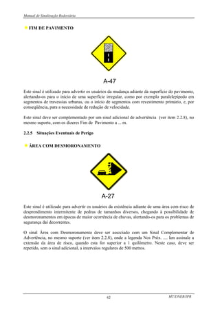 Manual de Sinalização Rodoviária
MT/DNER/IPR
62
♦FIM DE PAVIMENTO
A-47
Este sinal é utilizado para advertir os usuários da mudança adiante da superfície do pavimento,
alertando-os para o início de uma superfície irregular, como por exemplo paralelepípedo em
segmentos de travessias urbanas, ou o início de segmentos com revestimento primário, e, por
conseqüência, para a necessidade de redução de velocidade.
Este sinal deve ser complementado por um sinal adicional de advertência (ver item 2.2.8), no
mesmo suporte, com os dizeres Fim de Pavimento a ... m.
2.2.5 Situações Eventuais de Perigo
♦ÁREA COM DESMORONAMENTO
Este sinal é utilizado para advertir os usuários da existência adiante de uma área com risco de
desprendimento intermitente de pedras de tamanhos diversos, chegando à possibilidade de
desmoronamentos em épocas de maior ocorrência de chuvas, alertando-os para os problemas de
segurança daí decorrentes.
O sinal Área com Desmoronamento deve ser associado com um Sinal Complementar de
Advertência, no mesmo suporte (ver item 2.2.8), onde a legenda Nos Próx. .... km assinale a
extensão da área de risco, quando esta for superior a 1 quilômetro. Neste caso, deve ser
repetido, sem o sinal adicional, a intervalos regulares de 500 metros.
 