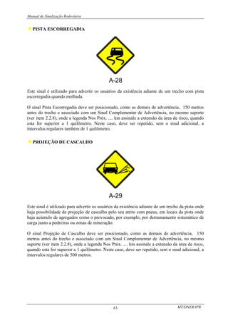 Manual de Sinalização Rodoviária
MT/DNER/IPR
63
♦PISTA ESCORREGADIA
Este sinal é utilizado para advertir os usuários da existência adiante de um trecho com pista
escorregadia quando molhada.
O sinal Pista Escorregadia deve ser posicionado, como as demais de advertência, 150 metros
antes do trecho e associado com um Sinal Complementar de Advertência, no mesmo suporte
(ver item 2.2.8), onde a legenda Nos Próx. .... km assinale a extensão da área de risco, quando
esta for superior a 1 quilômetro. Neste caso, deve ser repetido, sem o sinal adicional, a
intervalos regulares também de 1 quilômetro.
♦PROJEÇÃO DE CASCALHO
Este sinal é utilizado para advertir os usuários da existência adiante de um trecho da pista onde
haja possibilidade de projeção de cascalho pelo seu atrito com pneus, em locais da pista onde
haja acúmulo de agregados como o provocado, por exemplo, por derramamento sistemático de
carga junto a pedreiras ou zonas de mineração.
O sinal Projeção de Cascalho deve ser posicionado, como as demais de advertência, 150
metros antes do trecho e associado com um Sinal Complementar de Advertência, no mesmo
suporte (ver item 2.2.8), onde a legenda Nos Próx. .... km assinale a extensão da área de risco,
quando esta for superior a 1 quilômetro. Neste caso, deve ser repetido, sem o sinal adicional, a
intervalos regulares de 500 metros.
 