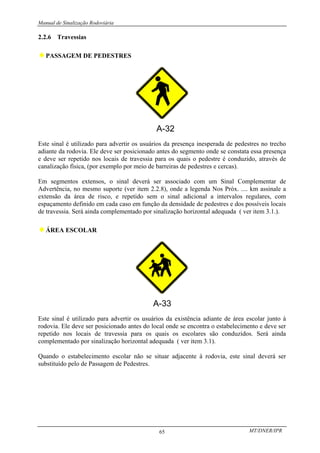 Manual de Sinalização Rodoviária
MT/DNER/IPR
65
2.2.6 Travessias
♦PASSAGEM DE PEDESTRES
Este sinal é utilizado para advertir os usuários da presença inesperada de pedestres no trecho
adiante da rodovia. Ele deve ser posicionado antes do segmento onde se constata essa presença
e deve ser repetido nos locais de travessia para os quais o pedestre é conduzido, através de
canalização física, (por exemplo por meio de barreiras de pedestres e cercas).
Em segmentos extensos, o sinal deverá ser associado com um Sinal Complementar de
Advertência, no mesmo suporte (ver item 2.2.8), onde a legenda Nos Próx. .... km assinale a
extensão da área de risco, e repetido sem o sinal adicional a intervalos regulares, com
espaçamento definido em cada caso em função da densidade de pedestres e dos possíveis locais
de travessia. Será ainda complementado por sinalização horizontal adequada ( ver item 3.1.).
♦ÁREA ESCOLAR
Este sinal é utilizado para advertir os usuários da existência adiante de área escolar junto à
rodovia. Ele deve ser posicionado antes do local onde se encontra o estabelecimento e deve ser
repetido nos locais de travessia para os quais os escolares são conduzidos. Será ainda
complementado por sinalização horizontal adequada ( ver item 3.1).
Quando o estabelecimento escolar não se situar adjacente à rodovia, este sinal deverá ser
substituído pelo de Passagem de Pedestres.
 