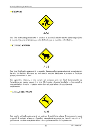 Manual de Sinalização Rodoviária
MT/DNER/IPR
66
♦CRIANÇAS
Este sinal é utilizado para advertir os usuários da existência adiante de área de recreação junto
à rodovia. Ele deve ser posicionado antes do local onde se encontra a referida área.
♦CUIDADO ANIMAIS
Este sinal é utilizado para advertir os usuários da eventual presença adiante de animais dentro
da faixa de domínio. Ele deve ser posicionado antes do local onde se constata a freqüente
presença de animais na pista.
Em segmentos extensos, o sinal deverá ser associado com um Sinal Complementar de
Advertência, no mesmo suporte (ver item 2.2.8), onde a legenda Nos Próx. .... km assinale a
extensão da área de risco, e repetido sem o sinal adicional a intervalos regulares de
1 quilômetro.
♦ANIMAIS SELVAGENS
Este sinal é utilizado para advertir os usuários da existência adiante de área com travessia
potencial de animais selvagens. Quando a extensão do segmento de risco for superior a 5
quilômetros, ele deve ser repetido a intervalos regulares também de 5 quilômetros.
 
