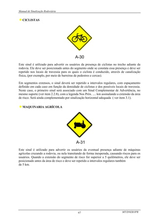 Manual de Sinalização Rodoviária
MT/DNER/IPR
67
♦CICLISTAS
A-30
Este sinal é utilizado para advertir os usuários da presença de ciclistas no trecho adiante da
rodovia. Ele deve ser posicionado antes do segmento onde se constata essa presença e deve ser
repetido nos locais de travessia para os quais o ciclista é conduzido, através de canalização
física, (por exemplo, por meio de barreiras de pedestres e cercas).
Em segmentos extensos, o sinal deverá ser repetido a intervalos regulares, com espaçamento
definido em cada caso em função da densidade de ciclistas e dos possíveis locais de travessia.
Neste caso, o primeiro sinal será associado com um Sinal Complementar de Advertência, no
mesmo suporte (ver item 2.2.8), com a legenda Nos Próx. .... km assinalando a extensão da área
de risco. Será ainda complementado por sinalização horizontal adequada ( ver item 3.1).
♦MAQUINARIA AGRÍCOLA
Este sinal é utilizado para advertir os usuários da eventual presença adiante de máquinas
agrícolas cruzando a rodovia, ou nela transitando de forma inesperada, causando riscos para os
usuários. Quando a extensão do segmento de risco for superior a 5 quilômetros, ele deve ser
posicionado antes da área de risco e deve ser repetido a intervalos regulares também
de 5 km.
 