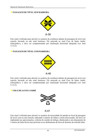 Manual de Sinalização Rodoviária
MT/DNER/IPR
68
♦PASSAGEM DE NÍVEL SEM BARREIRA
Este sinal é utilizado para advertir os usuários da existência adiante de passagem de nível sem
cancela, havendo ou não sinal luminoso. Ele antecede ao sinal Cruz de Santo André,
reforçando-o, e deve ser complementado por sinalização horizontal adequada (ver item
3.1.6.2).
♦PASSAGEM DE NÍVEL COM BARREIRA
Este sinal é utilizado para advertir os usuários da existência adiante de passagem de nível com
cancela, havendo ou não sinal luminoso. Ele antecede ao sinal Cruz de Santo André,
reforçando-o, e deve ser complementado por sinalização horizontal adequada (ver item
3.1.6.2).
♦CRUZ DE SANTO ANDRÉ
Este sinal é utilizado para advertir os usuários da necessidade de parada no local da passagem
de nível, com ou sem cancela, indicando o número de linhas a serem atravessadas. Ele deve ser
implantado nas aproximações, à direita do sentido de tráfego, obedecendo a um afastamento de
5 metros da linha férrea mais próxima ou no alinhamento da faixa de domínio da referida linha.
 