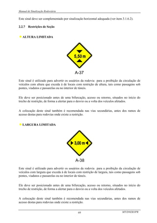 Manual de Sinalização Rodoviária
MT/DNER/IPR
69
Este sinal deve ser complementado por sinalização horizontal adequada (ver item 3.1.6.2).
2.2.7 Restrições de Seção
♦ALTURA LIMITADA
Este sinal é utilizado para advertir os usuários da rodovia para a proibição da circulação de
veículos com altura que exceda à de locais com restrição de altura, tais como passagens sob
pontes, viadutos e passarelas ou no interior de túneis.
Ele deve ser posicionado antes de uma bifurcação, acesso ou retorno, situados no início do
trecho de restrição, de forma a alertar para o desvio ou a volta dos veículos afetados.
A colocação deste sinal também é recomendada nas vias secundárias, antes dos ramos de
acesso destas para rodovias onde existe a restrição.
♦LARGURA LIMITADA
Este sinal é utilizado para advertir os usuários da rodovia para a proibição da circulação de
veículos com largura que exceda à de locais com restrição de largura, tais como passagens sob
pontes, viadutos e passarelas ou no interior de túneis.
Ele deve ser posicionado antes de uma bifurcação, acesso ou retorno, situados no início do
trecho de restrição, de forma a alertar para o desvio ou a volta dos veículos afetados.
A colocação deste sinal também é recomendada nas vias secundárias, antes dos ramos de
acesso destas para rodovias onde existe a restrição.
 