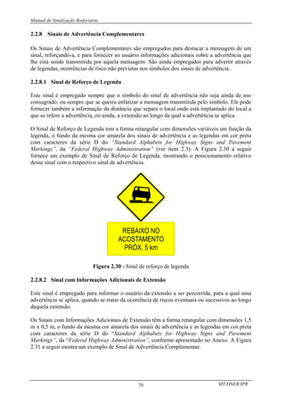 Manual de Sinalização Rodoviária
MT/DNER/IPR
70
2.2.8 Sinais de Advertência Complementares
Os Sinais de Advertência Complementares são empregados para destacar a mensagem de um
sinal, reforçando-a, e para fornecer ao usuário informações adicionais sobre a advertência que
lhe está sendo transmitida por aquela mensagem. São ainda empregados para advertir através
de legendas, ocorrências de risco não previstas nos símbolos dos sinais de advertência .
2.2.8.1 Sinal de Reforço de Legenda
Este sinal é empregado sempre que o símbolo do sinal de advertência não seja ainda de uso
consagrado, ou sempre que se queira enfatizar a mensagem transmitida pelo símbolo. Ele pode
fornecer também a informação da distância que separa o local onde está implantado do local a
que se refere a advertência, ou ainda, a extensão ao longo da qual a advertência se aplica.
O Sinal de Reforço de Legenda tem a forma retangular com dimensões variáveis em função da
legenda, o fundo da mesma cor amarela dos sinais de advertência e as legendas em cor preta
com caracteres da série D do “Standard Alphabets for Highway Signs and Pavement
Markings”, da “Federal Highway Administration” (ver item 2.3). A Figura 2.30 a seguir
fornece um exemplo de Sinal de Reforço de Legenda, mostrando o posicionamento relativo
desse sinal com o respectivo sinal de advertência.
Figura 2.30 - Sinal de reforço de legenda
2.2.8.2 Sinal com Informações Adicionais de Extensão
Este sinal é empregado para informar o usuário da extensão a ser percorrida, para a qual uma
advertência se aplica, quando se tratar da ocorrência de riscos eventuais ou sucessivos ao longo
daquela extensão.
Os Sinais com Informações Adicionais de Extensão têm a forma retangular com dimensões 1,5
m x 0,5 m, o fundo da mesma cor amarela dos sinais de advertência e as legendas em cor preta
com caracteres da série D do “Standard Alphabets for Highway Signs and Pavement
Markings”, da “Federal Highway Administration”, conforme apresentado no Anexo. A Figura
2.31 a seguir mostra um exemplo de Sinal de Advertência Complementar.
 