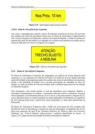 Manual de Sinalização Rodoviária
MT/DNER/IPR
71
Figura 2.31 - Informações adicionais de extensão
2.2.8.3 Sinal de Advertência por Legendas
Este sinal é empregado para advertir, através de legendas, ocorrências de risco não previstas
nos símbolos dos sinais de advertência. Neste caso, os Sinais de Advertência Complementares
têm a forma retangular com dimensões variáveis em função da legenda , o fundo da mesma cor
amarela dos sinais de advertência e as legendas em cor preta com caracteres de acordo com os
Sinais de Indicação (ver item 2.3 e Figura 2.32 a seguir)
Figura 2.32 - Sinal de advertência por legendas
2.2.9 Sinais de Advertência Compostos
Os Sinais de Advertência Compostos são empregados em rodovias de Classe Especial (vias
expressas), ou em segmentos de rodovias de Classe I-A (rodovias de pista dupla) onde haja
maior dificuldade de percepção por parte dos usuários dos sinais de advertência convencionais,
devido à alta densidade de tráfego e/ou à elevada participação de caminhões no fluxo de
tráfego, ou ainda em trechos de Travessia Urbana, onde o ambiente operacional da via costuma
ser bastante complexo.
Eles incorporam, num mesmo painel, o sinal de advertência com respectivo símbolo, a
mensagem correspondente ao símbolo e mensagem adicional relativa a distâncias. Possuem
forma retangular, com dimensões básicas 2,0 m x 4,0 m, e são posicionados à margem da via,
com a dimensão maior na vertical, podendo ser ainda empregados em bandeiras em segmentos
de Via Expressa (neste caso, o painel teria outras dimensões, e o lado maior posicionado na
horizontal).
Os Sinais de Advertência Compostos têm o fundo nas cores preta (na área ocupada pelo
desenho do sinal de advertência) e amarela (na área das mensagens). As legendas são em cor
preta com caracteres da série D do “Standard Alphabets for Highway Signs and Pavement
Markings”, da “Federal Highway Administration”, conforme especificado no Anexo . A
Figura 2.33 a seguir mostra um exemplo de Sinal de Advertência Composto.
 