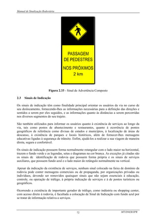 Manual de Sinalização Rodoviária
MT/DNER/IPR
72
Figura 2.33 - Sinal de Advertência Composto
2.3 Sinais de Indicação
Os sinais de indicação têm como finalidade principal orientar os usuários da via no curso de
seu deslocamento, fornecendo-lhes as informações necessárias para a definição das direções e
sentidos a serem por eles seguidos, e as informações quanto às distâncias a serem percorridas
nos diversos segmentos do seu trajeto.
São também utilizados para informar os usuários quanto à existência de serviços ao longo da
via, tais como postos de abastecimento e restaurantes, quanto à ocorrência de pontos
geográficos de referência como divisas de estados e municípios, à localização de áreas de
descanso, à existência de parques e locais históricos, além de fornecer-lhes mensagens
educativas ligadas à segurança de trânsito. Enfim, ajudá-los a realizar a sua viagem de maneira
direta, segura e confortável.
Os sinais de indicação possuem forma normalmente retangular com o lado maior na horizontal,
trazem o fundo verde e as legendas, setas e diagramas na cor branca. As exceções já citadas são
os sinais de identificação de rodovia que possuem forma própria e os sinais de serviços
auxiliares, que possuem fundo azul e o lado maior do retângulo normalmente na vertical.
Apesar da indicação da existência de serviços, nenhum sinal colocado na faixa de domínio da
rodovia pode conter mensagens comerciais ou de propaganda, por organizações privadas ou
indivíduos, devendo ser removidos quaisquer sinais que não sejam essenciais à educação,
controle, ou operação de tráfego, à própria indicação de serviços e à de pontos turísticos ou
geográficos.
Ocorrendo a existência de importante gerador de tráfego, como indústria ou shopping center,
com acesso direto à rodovia, é facultada a colocação de Sinal de Indicação com fundo azul por
se tratar de informação relativa a serviços.
 