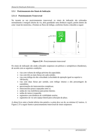 Manual de Sinalização Rodoviária
MT/DNER/IPR
73
2.3.1 Posicionamento dos Sinais de Indicação
2.3.1.1 Posicionamento Transversal
No tocante ao seu posicionamento transversal, os sinais de indicação são colocados
normalmente à margem direita da via, dela guardando uma distância segura, porém dentro do
cone visual do motorista, e frontais ao fluxo de tráfego, conforme ilustra o desenho a seguir:
min 1,00 m
Acostamento
Pista
1,20
m
1,20
m
Figura 2.34 - Posicionamento transversal
Os sinais de indicação são ainda colocados suspensos em pórticos e semipórticos (bandeiras),
de acordo com as seguintes condições:
• vias com volume de tráfego próximo da capacidade;
• vias com três ou mais faixas em cada sentido;
• vias com tráfego de alta velocidade (velocidade de operação igual ou superior a
100 km/h);
• vias com duas faixas por sentido, com tráfego intenso e alta porcentagem de
caminhões;
• aproximações de interconexões complexas;
• interconexões pouco espaçadas entre si;
• saídas de vias multifaixas para pistas laterais;
• saídas de ramos à esquerda;
• segmentos com distância de visibilidade restrita;
• segmentos de via sem espaço lateral para colocação de placa.
A altura livre entre a borda inferior dos painéis e a pista deve ser de, no mínimo 6,5 metros. A
Figura 2.35 a seguir ilustra o posicionamento transversal de sinais suspensos:
 