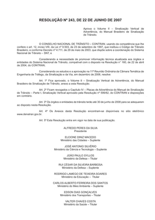 RESOLUÇÃO Nº 243, DE 22 DE JUNHO DE 2007
Aprova o Volume II – Sinalização Vertical de
Advertência, do Manual Brasileiro de Sinalização
de Trânsito.
O CONSELHO NACIONAL DE TRÂNSITO – CONTRAN, usando da competência que lhe
confere o art. 12, inciso VIII, da Lei nº 9.503, de 23 de setembro de 1997, que instituiu o Código de Trânsito
Brasileiro, e conforme Decreto nº 4.711, de 29 de maio de 2003, que dispõe sobre a coordenação do Sistema
Nacional de Trânsito – SNT, e
Considerando a necessidade de promover informação técnica atualizada aos órgãos e
entidades do Sistema Nacional de Trânsito, compatível com o disposto na Resolução n° 160, de 22 de abril
de 2004, do CONTRAN;
Considerando os estudos e a aprovação na 11ª Reunião Ordinária da Câmara Temática de
Engenharia de Tráfego, da Sinalização e da Via, em dezembro de 2006, resolve:
Art. 1º Fica aprovado, o Volume II – Sinalização Vertical de Advertência, do Manual
Brasileiro de Sinalização de Trânsito, anexo a esta Resolução.
Art. 2º Ficam revogados o Capítulo IV – Placas de Advertência do Manual de Sinalização
de Trânsito – Parte I, Sinalização Vertical aprovado pela Resolução nº 599/82, do CONTRAN e disposições
em contrário.
Art. 3º Os órgãos e entidades de trânsito terão até 30 de junho de 2008 para se adequarem
ao disposto nesta Resolução.
Art. 4º Os Anexos desta Resolução encontram-se disponíveis no sitio eletrônico
www.denatran.gov.br.
Art. 5º Esta Resolução entra em vigor na data de sua publicação.
ALFREDO PERES DA SILVA
Presidente
ELCIONE DINIZ MACEDO
Ministério das Cidades – Suplente
JOSÉ ANTONIO SILVÉRIO
Ministério da Ciência e Tecnologia – Suplente
JOÃO PAULO SYLLOS
Ministério da Defesa – Titular
RUI CÉSAR DA SILVEIRA BARBOSA
Ministério da Defesa – Suplente
RODRIGO LAMEGO DE TEIXEIRA SOARES
Ministério da Educação – Titular
CARLOS ALBERTO FERREIRA DOS SANTOS
Ministério do Meio Ambiente – Suplente
EDSON DIAS GONÇALVES
Ministério dos Transportes – Titular
VALTER CHAVES COSTA
Ministério da Saúde – Titular
 