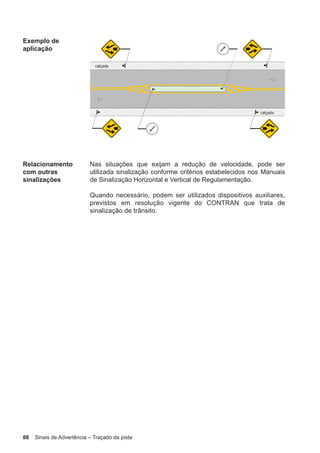 88 Sinais de Advertência – Traçado da pista
Exemplo de
aplicação
Relacionamento
com outras
sinalizações
Nas situações que exijam a redução de velocidade, pode ser
utilizada sinalização conforme critérios estabelecidos nos Manuais
de Sinalização Horizontal e Vertical de Regulamentação.
Quando necessário, podem ser utilizados dispositivos auxiliares,
previstos em resolução vigente do CONTRAN que trata de
sinalização de trânsito.
 