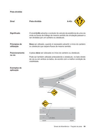 Sinais de Advertência – Traçado da pista 89
Pista dividida
Sinal Pista dividida A-42c
Significado O sinal A-42c adverte o condutor do veículo da existência de uma via
onde os fluxos de tráfego de mesmo sentido de circulação passam a
ser divididos por um canteiro ou obstáculo.
Princípios de
utilização
Deve ser utilizado, quando é necessário advertir o início do canteiro
ou obstáculo que separa fluxos de mesmo sentido.
Posicionamento
na via
A placa deve ser colocada no início do canteiro ou obstáculo.
Pode ser também utilizada antecedendo o obstáculo, no lado direito
da via ou em ambos os lados, de acordo com a melhor condição de
visibilidade.
Exemplos de
aplicação
 