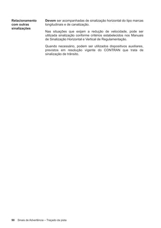 90 Sinais de Advertência – Traçado da pista
Relacionamento
com outras
sinalizações
Devem ser acompanhadas de sinalização horizontal do tipo marcas
longitudinais e de canalização.
Nas situações que exijam a redução de velocidade, pode ser
utilizada sinalização conforme critérios estabelecidos nos Manuais
de Sinalização Horizontal e Vertical de Regulamentação.
Quando necessário, podem ser utilizados dispositivos auxiliares,
previstos em resolução vigente do CONTRAN que trata de
sinalização de trânsito.
 