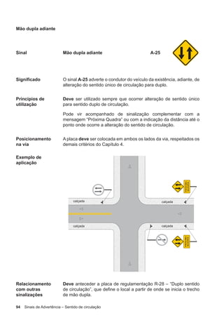 94 Sinais de Advertência – Sentido de circulação
Mão dupla adiante
Sinal Mão dupla adiante A-25
Significado O sinal A-25 adverte o condutor do veículo da existência, adiante, de
alteração do sentido único de circulação para duplo.
Princípios de
utilização
Deve ser utilizado sempre que ocorrer alteração de sentido único
para sentido duplo de circulação.
Pode vir acompanhado de sinalização complementar com a
mensagem “Próxima Quadra” ou com a indicação da distância até o
ponto onde ocorre a alteração do sentido de circulação.
Posicionamento
na via
A placa deve ser colocada em ambos os lados da via, respeitados os
demais critérios do Capítulo 4.
Exemplo de
aplicação
Relacionamento
com outras
sinalizações
Deve anteceder a placa de regulamentação R-28 – “Duplo sentido
de circulação”, que define o local a partir de onde se inicia o trecho
de mão dupla.
 