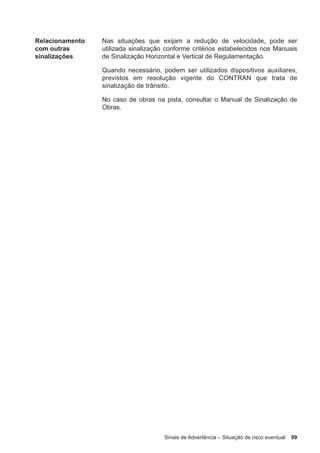 Sinais de Advertência – Situação de risco eventual 99
Relacionamento
com outras
sinalizações
Nas situações que exijam a redução de velocidade, pode ser
utilizada sinalização conforme critérios estabelecidos nos Manuais
de Sinalização Horizontal e Vertical de Regulamentação.
Quando necessário, podem ser utilizados dispositivos auxiliares,
previstos em resolução vigente do CONTRAN que trata de
sinalização de trânsito.
No caso de obras na pista, consultar o Manual de Sinalização de
Obras.
 