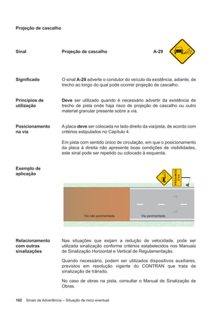 102 Sinais de Advertência – Situação de risco eventual
Projeção de cascalho
Sinal Projeção de cascalho A-29
Significado O sinal A-29 adverte o condutor do veículo da existência, adiante, de
trecho ao longo do qual pode ocorrer projeção de cascalho.
Princípios de
utilização
Deve ser utilizado quando é necessário advertir da existência de
trecho de pista onde haja risco de projeção de cascalho ou outro
material granular presente sobre a via.
Posicionamento
na via
A placa deve ser colocada no lado direito da via/pista, de acordo com
critérios estipulados no Capítulo 4.
Em pista com sentido único de circulação, em que o posicionamento
da placa à direita não apresente boas condições de visibilidades,
este sinal pode ser repetido ou colocado à esquerda.
Exemplo de
aplicação
Relacionamento
com outras
sinalizações
Nas situações que exijam a redução de velocidade, pode ser
utilizada sinalização conforme critérios estabelecidos nos Manuais
de Sinalização Horizontal e Vertical de Regulamentação.
Quando necessário, podem ser utilizados dispositivos auxiliares,
previstos em resolução vigente do CONTRAN que trata de
sinalização de trânsito.
No caso de obras na pista, consultar o Manual de Sinalização de
Obras.
 