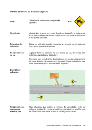 Sinais de Advertência – Situação de risco eventual 103
Trânsito de tratores ou maquinária agrícola
Sinal
Trânsito de tratores ou maquinária
agrícola
A-31
Significado O sinal A-31 adverte o condutor do veículo da existência, adiante, de
local de cruzamento ou trânsito eventual de toda espécie de tratores
e máquinas agrícolas.
Princípios de
utilização
Deve ser utilizado quando é prevista a travessia ou o trânsito de
tratores ou maquinária agrícola.
Posicionamento
na via
A placa deve ser colocada no lado direito da via, de acordo com
critérios estipulados no Capítulo 4.
Em pistas com sentido único de circulação, em que o posicionamento
da placa à direita não apresente boas condições de visibilidade, este
sinal pode ser repetido ou colocado à esquerda.
Exemplo de
aplicação
Relacionamento
com outras
sinalizações
Nas situações que exijam a redução de velocidade, pode ser
utilizada sinalização conforme critérios estabelecidos nos Manuais
de Sinalização Horizontal e Vertical de Regulamentação.
 
