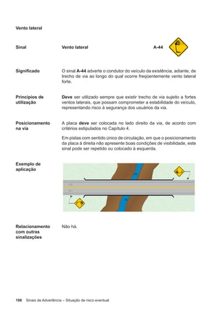 106 Sinais de Advertência – Situação de risco eventual
Vento lateral
Sinal Vento lateral A-44
Significado O sinal A-44 adverte o condutor do veículo da existência, adiante, de
trecho de via ao longo do qual ocorre freqüentemente vento lateral
forte.
Princípios de
utilização
Deve ser utilizado sempre que existir trecho de via sujeito a fortes
ventos laterais, que possam comprometer a estabilidade do veículo,
representando risco à segurança dos usuários da via.
Posicionamento
na via
A placa deve ser colocada no lado direito da via, de acordo com
critérios estipulados no Capítulo 4.
Em pistas com sentido único de circulação, em que o posicionamento
da placa à direita não apresente boas condições de visibilidade, este
sinal pode ser repetido ou colocado à esquerda.
Exemplo de
aplicação
Relacionamento
com outras
sinalizações
Não há.
 