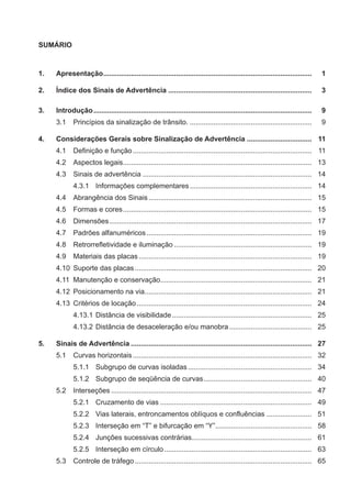SUMÁRIO
1. Apresentação.......................................................................................................... 1
2. Índice dos Sinais de Advertência ......................................................................... 3
3. Introdução............................................................................................................... 9
3.1 Princípios da sinalização de trânsito. .............................................................. 9
4. Considerações Gerais sobre Sinalização de Advertência ................................. 11
4.1 Deﬁnição e função........................................................................................... 11
4.2 Aspectos legais................................................................................................ 13
4.3 Sinais de advertência ...................................................................................... 14
4.3.1 Informações complementares.............................................................. 14
4.4 Abrangência dos Sinais................................................................................... 15
4.5 Formas e cores................................................................................................ 15
4.6 Dimensões....................................................................................................... 17
4.7 Padrões alfanuméricos.................................................................................... 19
4.8 Retrorreﬂetividade e iluminação ...................................................................... 19
4.9 Materiais das placas........................................................................................ 19
4.10 Suporte das placas.......................................................................................... 20
4.11 Manutenção e conservação............................................................................. 21
4.12 Posicionamento na via..................................................................................... 21
4.13 Critérios de locação......................................................................................... 24
4.13.1 Distância de visibilidade....................................................................... 25
4.13.2 Distância de desaceleração e/ou manobra.......................................... 25
5. Sinais de Advertência ............................................................................................ 27
5.1 Curvas horizontais........................................................................................... 32
5.1.1 Subgrupo de curvas isoladas............................................................... 34
5.1.2 Subgrupo de seqüência de curvas....................................................... 40
5.2 Interseções ...................................................................................................... 47
5.2.1 Cruzamento de vias ............................................................................. 49
5.2.2 Vias laterais, entroncamentos oblíquos e confluências ....................... 51
5.2.3 Interseção em “T” e bifurcação em “Y”................................................. 58
5.2.4 Junções sucessivas contrárias............................................................. 61
5.2.5 Interseção em círculo........................................................................... 63
5.3 Controle de tráfego.......................................................................................... 65
 