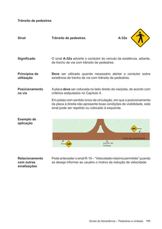 Sinais de Advertência – Pedestres e ciclistas 111
Trânsito de pedestres
Sinal Trânsito de pedestres A-32a
Significado O sinal A-32a adverte o condutor do veículo da existência, adiante,
de trecho de via com trânsito de pedestres.
Princípios de
utilização
Deve ser utilizado quando necessário alertar o condutor sobre
existência de trecho de via com trânsito de pedestres.
Posicionamento
na via
A placa deve ser colocada no lado direito da via/pista, de acordo com
critérios estipulados no Capítulo 4.
Em pistas com sentido único de circulação, em que o posicionamento
da placa à direita não apresente boas condições de visibilidade, este
sinal pode ser repetido ou colocado à esquerda.
Exemplo de
aplicação
Relacionamento
com outras
sinalizações
Pode anteceder o sinal R-19 – “Velocidade máxima permitida” quando
se deseja informar ao usuário o motivo da redução de velocidade.
 