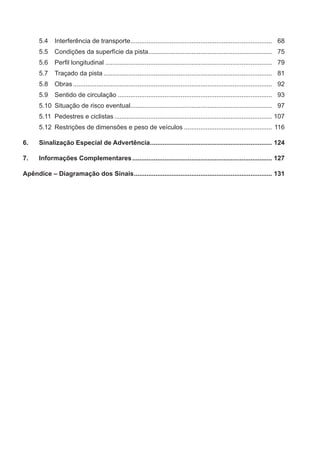 5.4 Interferência de transporte............................................................................... 68
5.5 Condições da superfície da pista..................................................................... 75
5.6 Perﬁl longitudinal ............................................................................................. 79
5.7 Traçado da pista .............................................................................................. 81
5.8 Obras............................................................................................................... 92
5.9 Sentido de circulação ...................................................................................... 93
5.10 Situação de risco eventual............................................................................... 97
5.11 Pedestres e ciclistas........................................................................................ 107
5.12 Restrições de dimensões e peso de veículos ................................................. 116
6. Sinalização Especial de Advertência.................................................................... 124
7. Informações Complementares.............................................................................. 127
Apêndice – Diagramação dos Sinais............................................................................. 131
 
