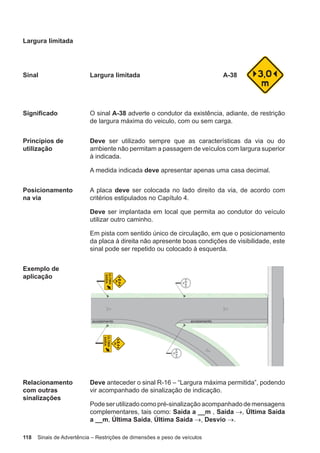 118 Sinais de Advertência – Restrições de dimensões e peso de veículos
Largura limitada
Sinal Largura limitada A-38
Significado O sinal A-38 adverte o condutor da existência, adiante, de restrição
de largura máxima do veiculo, com ou sem carga.
Princípios de
utilização
Deve ser utilizado sempre que as características da via ou do
ambiente não permitam a passagem de veículos com largura superior
à indicada.
A medida indicada deve apresentar apenas uma casa decimal.
Posicionamento
na via
A placa deve ser colocada no lado direito da via, de acordo com
critérios estipulados no Capítulo 4.
Deve ser implantada em local que permita ao condutor do veículo
utilizar outro caminho.
Em pista com sentido único de circulação, em que o posicionamento
da placa à direita não apresente boas condições de visibilidade, este
sinal pode ser repetido ou colocado à esquerda.
Exemplo de
aplicação
Relacionamento
com outras
sinalizações
Deve anteceder o sinal R-16 – “Largura máxima permitida”, podendo
vir acompanhado de sinalização de indicação.
Pode ser utilizado como pré-sinalização acompanhado de mensagens
complementares, tais como: Saída a __m , Saída →, Última Saída
a __m, Última Saída, Última Saída →, Desvio →.
 