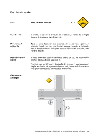 Sinais de Advertência – Restrições de dimensões e peso de veículos 121
Peso limitado por eixo
Sinal Peso limitado por eixo A-47
Significado O sinal A-47 adverte o condutor da existência, adiante, de restrição
de peso limitado por eixo do veículo.
Princípios de
utilização
Deve ser utilizado sempre que as características da via não permitam
o trânsito de veículos com peso limitado por eixo superior ao indicado,
devido às restrições ou limitações estruturais da área, via/pista, faixa
ou obra de arte.
Posicionamento
na via
A placa deve ser colocada no lado direito da via, de acordo com
critérios estipulados no Capítulo 4.
Em pista com sentido único de circulação, em que o posicionamento
da placa à direita não apresente boas condições de visibilidade, este
sinal pode ser repetido ou colocado à esquerda.
Exemplo de
aplicação
 