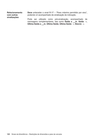 122 Sinais de Advertência – Restrições de dimensões e peso de veículos
Relacionamento
com outras
sinalizações
Deve anteceder o sinal R-17 – “Peso máximo permitido por eixo”,
podendo vir acompanhado de sinalização de indicação.
Pode ser utilizado como pré-sinalização, acompanhado de
mensagens complementares, tais como Saída a __m, Saída →,
Última Saída a __m, Última Saída, Última Saída →, Desvio →.
 