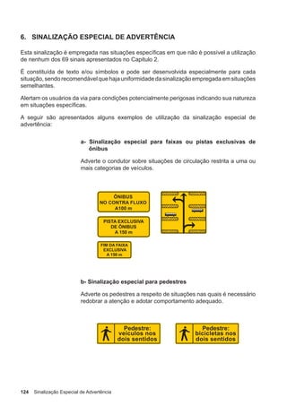 124 Sinalização Especial de Advertência
6. SINALIZAÇÃO ESPECIAL DE ADVERTÊNCIA
Esta sinalização é empregada nas situações específicas em que não é possível a utilização
de nenhum dos 69 sinais apresentados no Capitulo 2.
É constituída de texto e/ou símbolos e pode ser desenvolvida especialmente para cada
situação, sendo recomendável que haja uniformidade da sinalização empregada em situações
semelhantes.
Alertam os usuários da via para condições potencialmente perigosas indicando sua natureza
em situações específicas.
A seguir são apresentados alguns exemplos de utilização da sinalização especial de
advertência:
a- Sinalização especial para faixas ou pistas exclusivas de
ônibus
Adverte o condutor sobre situações de circulação restrita a uma ou
mais categorias de veículos.
b- Sinalização especial para pedestres
Adverte os pedestres a respeito de situações nas quais é necessário
redobrar a atenção e adotar comportamento adequado.
 