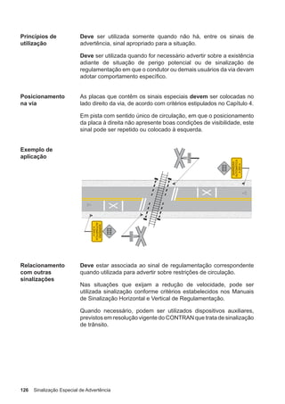 126 Sinalização Especial de Advertência
Princípios de
utilização
Deve ser utilizada somente quando não há, entre os sinais de
advertência, sinal apropriado para a situação.
Deve ser utilizada quando for necessário advertir sobre a existência
adiante de situação de perigo potencial ou de sinalização de
regulamentação em que o condutor ou demais usuários da via devam
adotar comportamento específico.
Posicionamento
na via
As placas que contêm os sinais especiais devem ser colocadas no
lado direito da via, de acordo com critérios estipulados no Capítulo 4.
Em pista com sentido único de circulação, em que o posicionamento
da placa à direita não apresente boas condições de visibilidade, este
sinal pode ser repetido ou colocado à esquerda.
Exemplo de
aplicação
Relacionamento
com outras
sinalizações
Deve estar associada ao sinal de regulamentação correspondente
quando utilizada para advertir sobre restrições de circulação.
Nas situações que exijam a redução de velocidade, pode ser
utilizada sinalização conforme critérios estabelecidos nos Manuais
de Sinalização Horizontal e Vertical de Regulamentação.
Quando necessário, podem ser utilizados dispositivos auxiliares,
previstos em resolução vigente do CONTRAN que trata de sinalização
de trânsito.
 