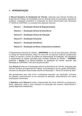 Apresentação 1
1. APRESENTAÇÃO
O Manual Brasileiro de Sinalização de Trânsito, elaborado pela Câmara Temática de
Engenharia de Tráfego, de Sinalização e da Via, abrange todas as sinalizações, dispositivos
auxiliares, sinalização semafórica e sinalização de obras determinados pela Resolução
nº 160/04 do CONTRAN, e é composto dos seguintes Volumes:
Volume I – Sinalização Vertical de Regulamentação
Volume II – Sinalização Vertical de Advertência
Volume III – Sinalização Vertical de Indicação
Volume IV – Sinalização Horizontal
Volume V – Sinalização Semafórica
Volume VI – Sinalização de Obras e Dispositivos Auxiliares
O Departamento Nacional de Trânsito – DENATRAN, no uso de suas atribuições, definidas
no Código de Trânsito Brasileiro, Artigo 19, inciso XIX, de organizar, elaborar, complementar
e alterar os manuais e normas de projetos de implementação da sinalização, dos dispositivos
e equipamentos de trânsito aprovados pelo Conselho Nacional de Trânsito – CONTRAN,
apresenta o Volume II do Manual Brasileiro de Sinalização de Trânsito, aprovado pela
Resolução do CONTRAN n° 243, de 22 de junho de 2007.
Este Volume II refere-se à Sinalização Vertical de Advertência de Trânsito, elaborado pela
Câmara Temática de Engenharia de Tráfego, da Sinalização e da Via, gestão 2004/2006 e
incorpora as alterações determinadas através da Resolução n° 160 de 22 de Abril de 2004.
São apresentados para cada sinal e sinalizações especiais: seu significado, princípios
de utilização, posicionamento na via, exemplos de aplicação, relacionamento com outras
sinalizações e dimensões.
O Apêndice deste Volume II contém a diagramação dos sinais, definindo os pictogramas,
letras, algarismos, tarjas e orlas utilizados na construção dos mesmos, determinando o
padrão legalmente estabelecido.
 