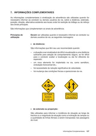 Informações Complementares 127
7. INFORMAÇÕES COMPLEMENTARES
As informações complementares à sinalização de advertência são utilizadas quando for
necessário informar ao condutor ou demais usuários da via, sobre a distância, extensão,
posição, direção, alternativa existente aos locais onde há restrição de tráfego ou de reforço
dos sinais principais.
São informações que complementam os sinais de advertência.
Princípios de
utilização
Devem ser utilizadas quando é necessário informar ao condutor ou
demais usuários da via, as seguintes mensagens:
• de distância:
São informações que têm seu uso recomendado quando:
– a situação a ser sinalizada é de difícil visualização a uma distância
suficiente para adoção de comportamento seguro, se for difícil
para o condutor avaliar a localização ou ela for diferente do
esperado;
– um novo elemento for implantado na via, como semáforo,
ondulação transversal etc.;
– há necessidade de redução significativa de velocidade;
– há mudança das condições físicas e operacionais da via.
• de extensão ou proporção:
São utilizadas para informar a incidência de situação ao longo de
trechos ou a magnitude da situação como a inclinação de rampas ou
a quantidade de linhas férreas a serem transpostas nas passagens
de nível.
 