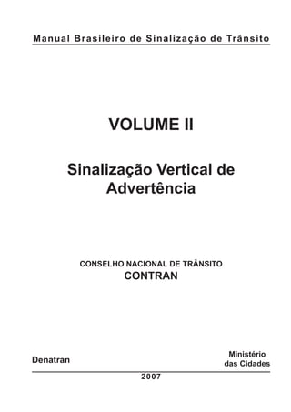 Manual Brasileiro de Sinalização de Trânsito
VOLUME II
Sinalização Vertical de
Advertência
CONSELHO NACIONAL DE TRÂNSITO
CONTRAN
2007
Ministério
das CidadesDenatran
 
