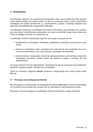 Introdução 9
3. INTRODUÇÃO
A sinalização vertical é um subsistema da sinalização viária, que se utiliza de sinais apostos
sobre placas fixadas na posição vertical, ao lado ou suspensas sobre a pista, transmitindo
mensagens de caráter permanente ou, eventualmente, variável, mediante símbolos e/ou
legendas preestabelecidas e legalmente instituídas.
A sinalização vertical tem a finalidade de fornecer informações que permitam aos usuários
das vias adotar comportamentos adequados, de modo a aumentar a segurança, ordenar os
fluxos de tráfego e orientar os usuários da via.
A sinalização vertical é classificada segundo sua função, que pode ser de:
• regulamentar as obrigações, limitações, proibições ou restrições que governam o uso
da via;
• advertir os condutores sobre condições com potencial de risco existentes na via ou
nas suas proximidades, tais como escolas e passagens de pedestres;
• indicar direções, localizações, pontos de interesse turístico ou de serviços e transmitir
mensagens educativas, dentre outras, de maneira a ajudar o condutor em seu
deslocamento.
Os sinais possuem formas padronizadas, associadas ao tipo de mensagem que pretendem
transmitir (regulamentação, advertência ou indicação).
Todos os símbolos e legendas devem obedecer a diagramação dos sinais contida neste
Manual.
3.1 Princípios da sinalização de trânsito
Na concepção e na implantação da sinalização de trânsito, deve-se ter como princípio básico
as condições de percepção dos usuários da via, garantindo a real eficácia dos sinais.
Para isso, é preciso assegurar à sinalização vertical os princípios a seguir descritos:
 