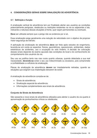 Considerações Gerais 11
4. CONSIDERAÇÕES GERAIS SOBRE SINALIZAÇÃO DE ADVERTÊNCIA
4.1 Definição e função
A sinalização vertical de advertência tem por finalidade alertar aos usuários as condições
potencialmente perigosas, obstáculos ou restrições existentes na via ou adjacentes a ela,
indicando a natureza dessas situações à frente, quer sejam permanentes ou eventuais.
Deve ser utilizada sempre que o perigo não se evidencie por si só.
Essa sinalização exige geralmente uma redução de velocidade com o objetivo de propiciar
maior segurança de trânsito.
A aplicação da sinalização de advertência deve ser feita após estudos de engenharia,
levando-se em conta os aspectos: físicos, geométricos, operacionais, ambientais, dados
estatísticos de acidentes, uso e ocupação do solo lindeiro. A decisão de colocação
desses sinais depende de exame apurado das condições do local e do conhecimento do
comportamento dos usuários da via.
Seu uso se justifica tanto nas vias rurais quanto urbanas, quando detectada a sua real
necessidade, devendo-se evitar o seu uso indiscriminado ou excessivo, pois compromete
a confiabilidade e a eficácia da sinalização.
Placas de sinalização de advertência devem ser imediatamente retiradas, quando as
situações que exigiram sua implantação deixarem de existir.
A sinalização de advertência compõe-se de:
• Sinais de advertência;
• Sinalização especial de advertência;
• Informações complementares aos sinais de advertência.
Conjunto de Sinais de Advertência
São sessenta e nove sinais de advertência utilizados para alertar o usuário da via quanto à
aproximação de pontos/trechos críticos ou obstáculos.
A-1a A-1b A-2a A-2b A-3a A-3b A-4a A-4b
A-5a A-5b A-6 A-7a A-7b A-8 A-9 A-10a
 