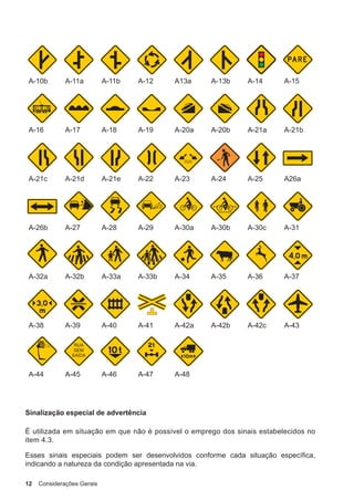 12 Considerações Gerais
A-10b A-11a A-11b A-12 A13a A-13b A-14 A-15
A-16 A-17 A-18 A-19 A-20a A-20b A-21a A-21b
A-21c A-21d A-21e A-22 A-23 A-24 A-25 A26a
A-26b A-27 A-28 A-29 A-30a A-30b A-30c A-31
A-32a A-32b A-33a A-33b A-34 A-35 A-36 A-37
A-38 A-39 A-40 A-41 A-42a A-42b A-42c A-43
A-44 A-45 A-46 A-47 A-48
Sinalização especial de advertência
É utilizada em situação em que não é possível o emprego dos sinais estabelecidos no
item 4.3.
Esses sinais especiais podem ser desenvolvidos conforme cada situação específica,
indicando a natureza da condição apresentada na via.
 