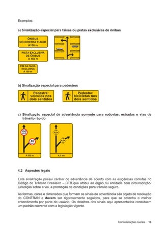 Considerações Gerais 13
Exemplos:
a) Sinalização especial para faixas ou pistas exclusivas de ônibus
b) Sinalização especial para pedestres
c) Sinalização especial de advertência somente para rodovias, estradas e vias de
trânsito rápido
4.2 Aspectos legais
Esta sinalização possui caráter de advertência de acordo com as exigências contidas no
Código de Trânsito Brasileiro – CTB que atribui ao órgão ou entidade com circunscrição/
jurisdição sobre a via, a promoção de condições para trânsito seguro.
As formas, cores e dimensões que formam os sinais de advertência são objeto de resolução
do CONTRAN e devem ser rigorosamente seguidos, para que se obtenha o melhor
entendimento por parte do usuário. Os detalhes dos sinais aqui apresentados constituem
um padrão coerente com a legislação vigente.
 