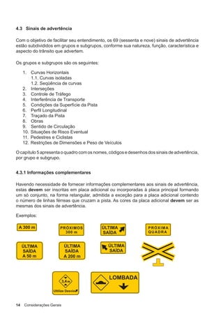 14 Considerações Gerais
4.3 Sinais de advertência
Com o objetivo de facilitar seu entendimento, os 69 (sessenta e nove) sinais de advertência
estão subdivididos em grupos e subgrupos, conforme sua natureza, função, característica e
aspecto do trânsito que advertem.
Os grupos e subgrupos são os seguintes:
1. Curvas Horizontais
1.1. Curvas isoladas
1.2. Seqüência de curvas
2. Interseções
3. Controle de Tráfego
4. Interferência de Transporte
5. Condições da Superfície da Pista
6. Perfil Longitudinal
7. Traçado da Pista
8. Obras
9. Sentido de Circulação
10. Situações de Risco Eventual
11. Pedestres e Ciclistas
12. Restrições de Dimensões e Peso de Veículos
O capítulo 5 apresenta o quadro com os nomes, códigos e desenhos dos sinais de advertência,
por grupo e subgrupo.
4.3.1 Informações complementares
Havendo necessidade de fornecer informações complementares aos sinais de advertência,
estas devem ser inscritas em placa adicional ou incorporadas à placa principal formando
um só conjunto, na forma retangular, admitida a exceção para a placa adicional contendo
o número de linhas férreas que cruzam a pista. As cores da placa adicional devem ser as
mesmas dos sinais de advertência.
Exemplos:
 