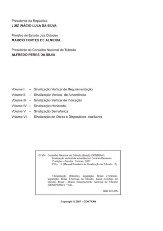 Conselho Nacional de Trânsito (Brasil) (CONTRAN).
Sinalização vertical de advertência / Contran-Denatran.
1ª edição – Brasília : Contran, 2007.
218 p. : il. (Manual Brasileiro de Sinalização de Trânsito ; 2)
1.Sinalização (Trânsito), legislação, Brasil 2.Trânsito,
legislação, Brasil 3.Normas de trânsito, Brasil 4.Código de
trânsito, Brasil I. Brasil. Departamento Nacional de Trânsito
(DENATRAN) II. Título.
C755s
Copyright © 2007 – CONTRAN
CDD 341.376
Presidente da República
LUIZ INÁCIO LULA DA SILVA
Ministro de Estado das Cidades
MARCIO FORTES DE ALMEIDA
Presidente do Conselho Nacional de Trânsito
ALFREDO PERES DA SILVA
Volume I – Sinalização Vertical de Regulamentação
Volume II – Sinalização Vertical de Advertência
Volume III – Sinalização Vertical de Indicação
Volume IV – Sinalização Horizontal
Volume V – Sinalização Semafórica
Volume VI – Sinalização de Obras e Dispositivos Auxiliares
 