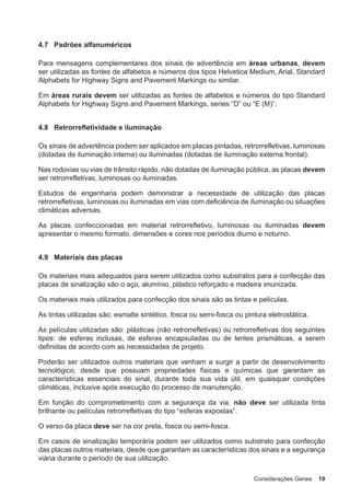Considerações Gerais 19
4.7 Padrões alfanuméricos
Para mensagens complementares dos sinais de advertência em áreas urbanas, devem
ser utilizadas as fontes de alfabetos e números dos tipos Helvetica Medium, Arial, Standard
Alphabets for Highway Signs and Pavement Markings ou similar.
Em áreas rurais devem ser utilizadas as fontes de alfabetos e números do tipo Standard
Alphabets for Highway Signs and Pavement Markings, series “D” ou “E (M)”.
4.8 Retrorrefletividade e iluminação
Os sinais de advertência podem ser aplicados em placas pintadas, retrorrefletivas, luminosas
(dotadas de iluminação interna) ou iluminadas (dotadas de iluminação externa frontal).
Nas rodovias ou vias de trânsito rápido, não dotadas de iluminação pública, as placas devem
ser retrorrefletivas, luminosas ou iluminadas.
Estudos de engenharia podem demonstrar a necessidade de utilização das placas
retrorrefletivas, luminosas ou iluminadas em vias com deficiência de iluminação ou situações
climáticas adversas.
As placas confeccionadas em material retrorrefletivo, luminosas ou iluminadas devem
apresentar o mesmo formato, dimensões e cores nos períodos diurno e noturno.
4.9 Materiais das placas
Os materiais mais adequados para serem utilizados como substratos para a confecção das
placas de sinalização são o aço, alumínio, plástico reforçado e madeira imunizada.
Os materiais mais utilizados para confecção dos sinais são as tintas e películas.
As tintas utilizadas são: esmalte sintético, fosca ou semi-fosca ou pintura eletrostática.
As películas utilizadas são: plásticas (não retrorrefletivas) ou retrorrefletivas dos seguintes
tipos: de esferas inclusas, de esferas encapsuladas ou de lentes prismáticas, a serem
definidas de acordo com as necessidades de projeto.
Poderão ser utilizados outros materiais que venham a surgir a partir de desenvolvimento
tecnológico, desde que possuam propriedades físicas e químicas que garantam as
características essenciais do sinal, durante toda sua vida útil, em quaisquer condições
climáticas, inclusive após execução do processo de manutenção.
Em função do comprometimento com a segurança da via, não deve ser utilizada tinta
brilhante ou películas retrorrefletivas do tipo “esferas expostas”.
O verso da placa deve ser na cor preta, fosca ou semi-fosca.
Em casos de sinalização temporária podem ser utilizados como substrato para confecção
das placas outros materiais, desde que garantam as características dos sinais e a segurança
viária durante o período de sua utilização.
 