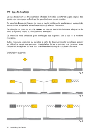 20 Considerações Gerais
4.10 Suporte das placas
Os suportes devem ser dimensionados e fixados de modo a suportar as cargas próprias das
placas e os esforços da ação do vento, garantindo sua correta posição.
Os suportes devem ser fixados de modo a manter rigidamente as placas em sua posição
permanente e apropriada, evitando que sejam giradas ou deslocadas.
Para fixação da placa ao suporte devem ser usados elementos fixadores adequados de
forma a impedir a soltura ou deslocamento da mesma.
Os materiais mais utilizados para confecção dos suportes são o aço e a madeira
imunizada.
Outros materiais existentes ou surgidos a partir de desenvolvimento tecnológico podem
ser utilizados, desde que possuam propriedades físicas e químicas que garantam suas
características originais durante toda sua vida útil em quaisquer condições climáticas.
Exemplos de suportes:
Fig. 1
Fig. 2
Fig. 3
 