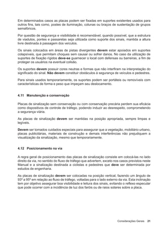 Considerações Gerais 21
Em determinados casos as placas podem ser fixadas em suportes existentes usados para
outros fins, tais como, postes de iluminação, colunas ou braços de sustentação de grupos
semafóricos.
Por questão de segurança e visibilidade é recomendável, quando possível, que a estrutura
de viadutos, pontes e passarelas seja utilizada como suporte dos sinais, mantida a altura
livre destinada à passagem dos veículos.
Os sinais colocados em áreas de pistas divergentes devem estar apoiados em suportes
colapsíveis, que permitam choques sem causar ou sofrer danos. No caso da utilização de
suportes de fixação rígidos deve-se guarnecer o local com defensas ou barreiras, a fim de
proteger os usuários na eventual colisão.
Os suportes devem possuir cores neutras e formas que não interfiram na interpretação do
significado do sinal. Não devem constituir obstáculos à segurança de veículos e pedestres.
Para sinais usados temporariamente, os suportes podem ser portáteis ou removíveis com
características de forma e peso que impeçam seu deslocamento.
4.11 Manutenção e conservação
Placas de sinalização sem conservação ou com conservação precária perdem sua eficácia
como dispositivos de controle de tráfego, podendo induzir ao desrespeito, comprometendo
a segurança viária.
As placas de sinalização devem ser mantidas na posição apropriada, sempre limpas e
legíveis.
Devem ser tomados cuidados especiais para assegurar que a vegetação, mobiliário urbano,
placas publicitárias, materiais de construção e demais interferências não prejudiquem a
visualização da sinalização, mesmo que temporariamente.
4.12 Posicionamento na via
A regra geral de posicionamento das placas de sinalização consiste em colocá-las no lado
direito da via, no sentido do fluxo de tráfego que advertem, exceto nos casos previstos neste
Manual e a sinalização destinada a ciclistas e pedestres que deve ser determinada por
estudos de engenharia.
As placas de sinalização devem ser colocadas na posição vertical, fazendo um ângulo de
93º a 95º em relação ao fluxo de tráfego, voltadas para o lado externo da via. Esta inclinação
tem por objetivo assegurar boa visibilidade e leitura dos sinais, evitando o reflexo especular
que pode ocorrer com a incidência de luz dos faróis ou de raios solares sobre a placa.
 