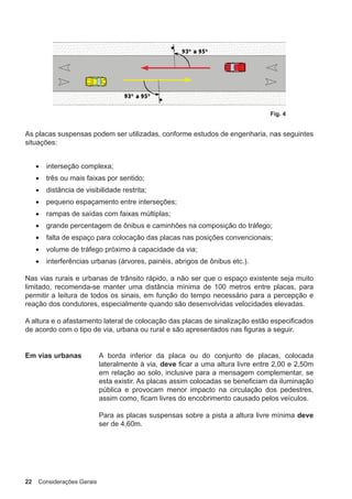 22 Considerações Gerais
Fig. 4
As placas suspensas podem ser utilizadas, conforme estudos de engenharia, nas seguintes
situações:
• interseção complexa;
• três ou mais faixas por sentido;
• distância de visibilidade restrita;
• pequeno espaçamento entre interseções;
• rampas de saídas com faixas múltiplas;
• grande percentagem de ônibus e caminhões na composição do tráfego;
• falta de espaço para colocação das placas nas posições convencionais;
• volume de tráfego próximo à capacidade da via;
• interferências urbanas (árvores, painéis, abrigos de ônibus etc.).
Nas vias rurais e urbanas de trânsito rápido, a não ser que o espaço existente seja muito
limitado, recomenda-se manter uma distância mínima de 100 metros entre placas, para
permitir a leitura de todos os sinais, em função do tempo necessário para a percepção e
reação dos condutores, especialmente quando são desenvolvidas velocidades elevadas.
A altura e o afastamento lateral de colocação das placas de sinalização estão especificados
de acordo com o tipo de via, urbana ou rural e são apresentados nas figuras a seguir.
Em vias urbanas A borda inferior da placa ou do conjunto de placas, colocada
lateralmente à via, deve ficar a uma altura livre entre 2,00 e 2,50m
em relação ao solo, inclusive para a mensagem complementar, se
esta existir. As placas assim colocadas se beneficiam da iluminação
pública e provocam menor impacto na circulação dos pedestres,
assim como, ficam livres do encobrimento causado pelos veículos.
Para as placas suspensas sobre a pista a altura livre mínima deve
ser de 4,60m.
 