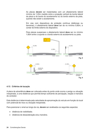 24 Considerações Gerais
As placas devem ser implantadas com um afastamento lateral
mínimo de 1,20m medido entre a projeção vertical da borda lateral
da placa e do bordo do acostamento ou do bordo externo da pista,
quando não existir o acostamento.
Em vias com dispositivos de proteção contínua (defensas ou
barreiras), o afastamento lateral deve ser de no mínimo 0,80m, a
contar do limite externo do dispositivo.
Para placas suspensas o afastamento lateral deve ser no mínimo
1,80m entre o suporte e o bordo externo do acostamento ou pista.
Fig. 8
Fig. 9
4.13 Critérios de locação
A placa de advertência deve ser colocada antes do ponto onde ocorre o perigo ou situação
inesperada, a uma distância que permita tempo suficiente de percepção, reação e manobra
do condutor.
Esta distância é determinada pela velocidade de aproximação do veículo em função do local
com potencial de risco ou situação inesperada.
Para posicionar o sinal ao longo da via, devem ser analisados os seguintes aspectos:
• distância de visibilidade;
• distância de desaceleração e/ou manobra.
 